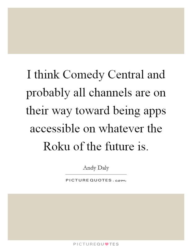 I think Comedy Central and probably all channels are on their way toward being apps accessible on whatever the Roku of the future is. Picture Quote #1