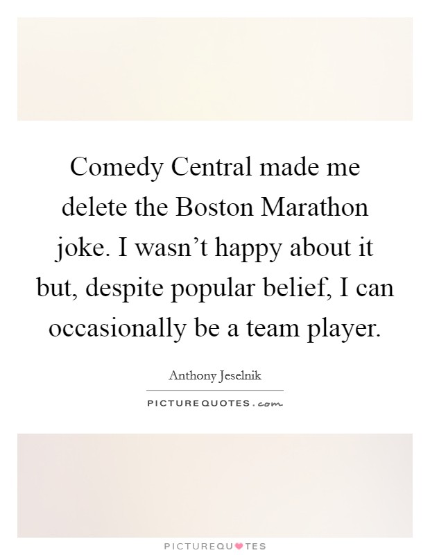 Comedy Central made me delete the Boston Marathon joke. I wasn't happy about it but, despite popular belief, I can occasionally be a team player. Picture Quote #1