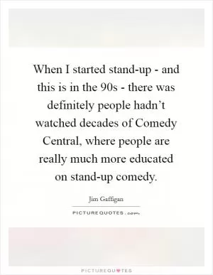 When I started stand-up - and this is in the  90s - there was definitely people hadn’t watched decades of Comedy Central, where people are really much more educated on stand-up comedy Picture Quote #1