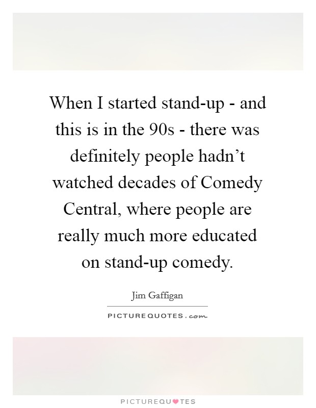 When I started stand-up - and this is in the  90s - there was definitely people hadn't watched decades of Comedy Central, where people are really much more educated on stand-up comedy. Picture Quote #1