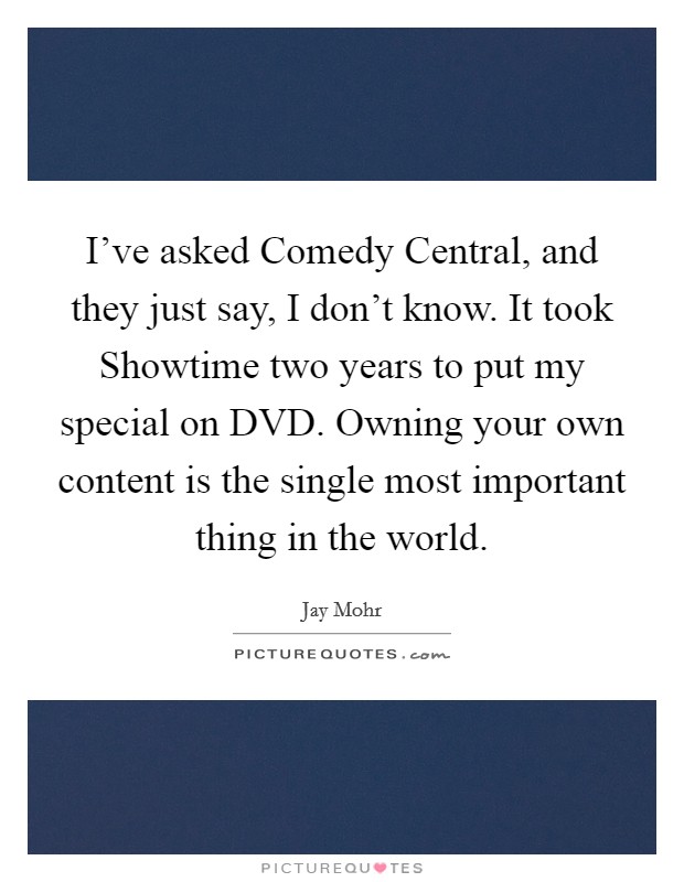 I've asked Comedy Central, and they just say, I don't know. It took Showtime two years to put my special on DVD. Owning your own content is the single most important thing in the world. Picture Quote #1
