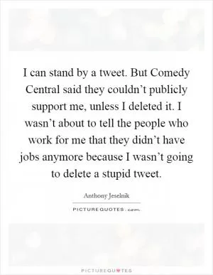 I can stand by a tweet. But Comedy Central said they couldn’t publicly support me, unless I deleted it. I wasn’t about to tell the people who work for me that they didn’t have jobs anymore because I wasn’t going to delete a stupid tweet Picture Quote #1