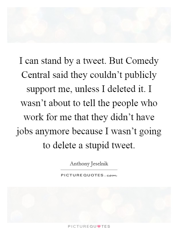 I can stand by a tweet. But Comedy Central said they couldn't publicly support me, unless I deleted it. I wasn't about to tell the people who work for me that they didn't have jobs anymore because I wasn't going to delete a stupid tweet. Picture Quote #1