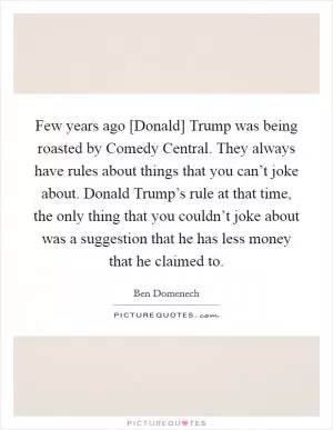 Few years ago [Donald] Trump was being roasted by Comedy Central. They always have rules about things that you can’t joke about. Donald Trump’s rule at that time, the only thing that you couldn’t joke about was a suggestion that he has less money that he claimed to Picture Quote #1