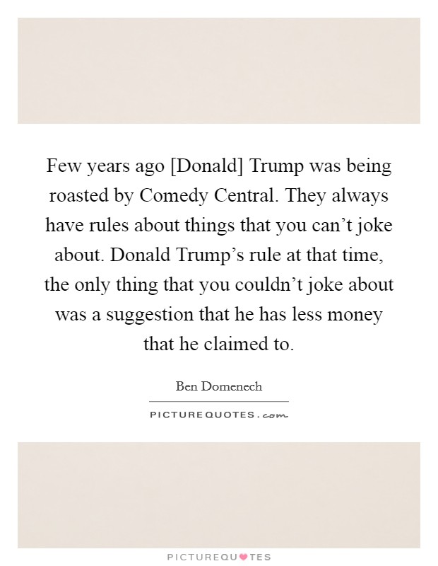 Few years ago [Donald] Trump was being roasted by Comedy Central. They always have rules about things that you can't joke about. Donald Trump's rule at that time, the only thing that you couldn't joke about was a suggestion that he has less money that he claimed to. Picture Quote #1