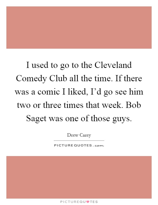 I used to go to the Cleveland Comedy Club all the time. If there was a comic I liked, I'd go see him two or three times that week. Bob Saget was one of those guys. Picture Quote #1