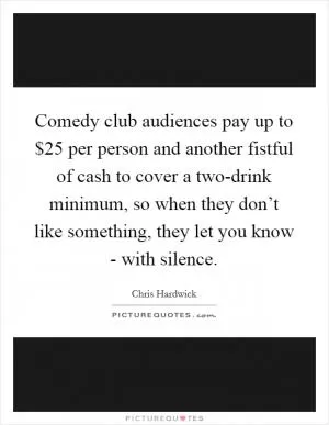 Comedy club audiences pay up to $25 per person and another fistful of cash to cover a two-drink minimum, so when they don’t like something, they let you know - with silence Picture Quote #1