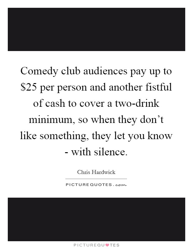 Comedy club audiences pay up to $25 per person and another fistful of cash to cover a two-drink minimum, so when they don't like something, they let you know - with silence. Picture Quote #1