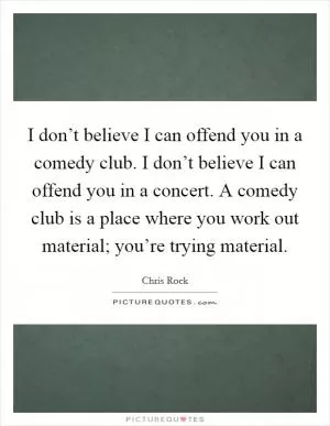 I don’t believe I can offend you in a comedy club. I don’t believe I can offend you in a concert. A comedy club is a place where you work out material; you’re trying material Picture Quote #1