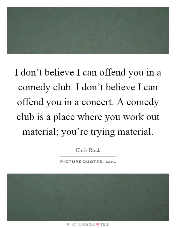 I don't believe I can offend you in a comedy club. I don't believe I can offend you in a concert. A comedy club is a place where you work out material; you're trying material. Picture Quote #1
