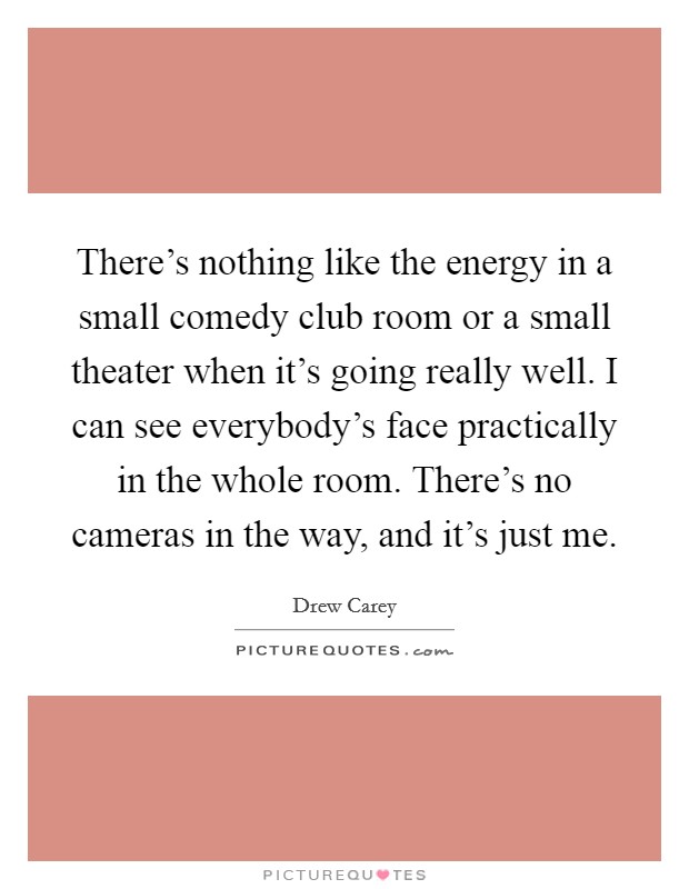 There's nothing like the energy in a small comedy club room or a small theater when it's going really well. I can see everybody's face practically in the whole room. There's no cameras in the way, and it's just me. Picture Quote #1
