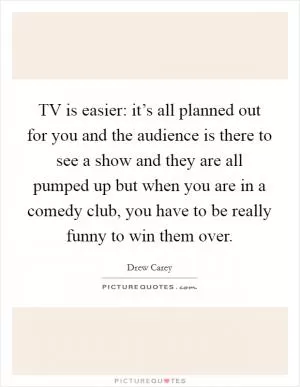 TV is easier: it’s all planned out for you and the audience is there to see a show and they are all pumped up but when you are in a comedy club, you have to be really funny to win them over Picture Quote #1