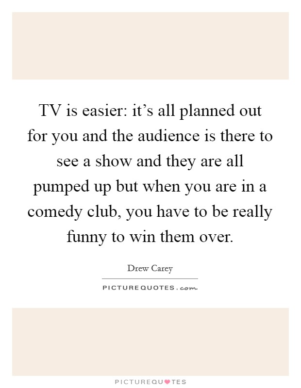 TV is easier: it's all planned out for you and the audience is there to see a show and they are all pumped up but when you are in a comedy club, you have to be really funny to win them over. Picture Quote #1