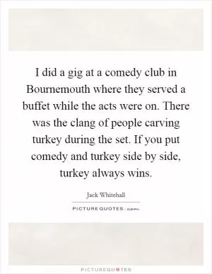 I did a gig at a comedy club in Bournemouth where they served a buffet while the acts were on. There was the clang of people carving turkey during the set. If you put comedy and turkey side by side, turkey always wins Picture Quote #1