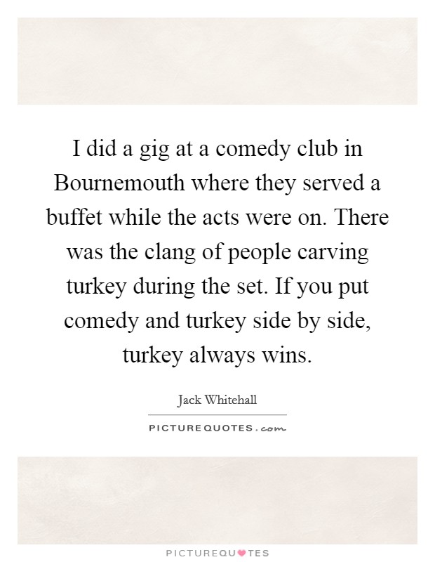 I did a gig at a comedy club in Bournemouth where they served a buffet while the acts were on. There was the clang of people carving turkey during the set. If you put comedy and turkey side by side, turkey always wins. Picture Quote #1