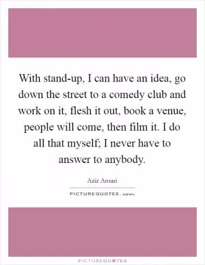 With stand-up, I can have an idea, go down the street to a comedy club and work on it, flesh it out, book a venue, people will come, then film it. I do all that myself; I never have to answer to anybody Picture Quote #1