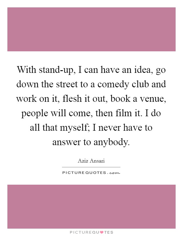 With stand-up, I can have an idea, go down the street to a comedy club and work on it, flesh it out, book a venue, people will come, then film it. I do all that myself; I never have to answer to anybody. Picture Quote #1