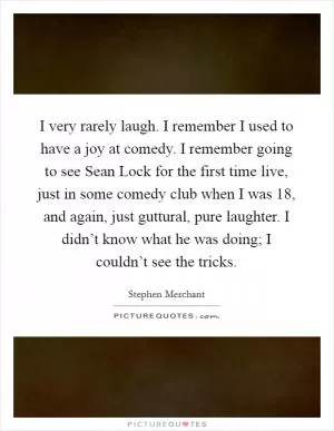 I very rarely laugh. I remember I used to have a joy at comedy. I remember going to see Sean Lock for the first time live, just in some comedy club when I was 18, and again, just guttural, pure laughter. I didn’t know what he was doing; I couldn’t see the tricks Picture Quote #1