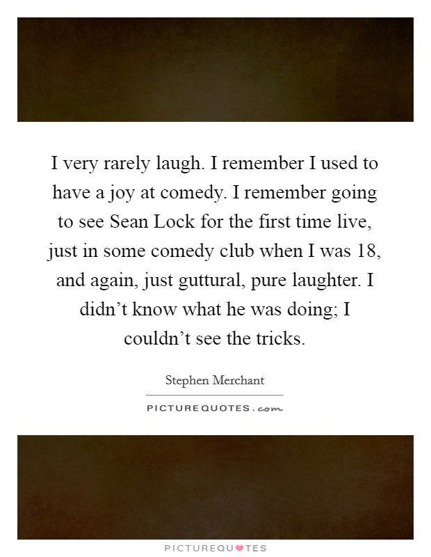 I very rarely laugh. I remember I used to have a joy at comedy. I remember going to see Sean Lock for the first time live, just in some comedy club when I was 18, and again, just guttural, pure laughter. I didn't know what he was doing; I couldn't see the tricks. Picture Quote #1