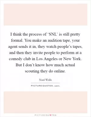 I think the process of ‘SNL’ is still pretty formal. You make an audition tape, your agent sends it in, they watch people’s tapes, and then they invite people to perform at a comedy club in Los Angeles or New York. But I don’t know how much actual scouting they do online Picture Quote #1