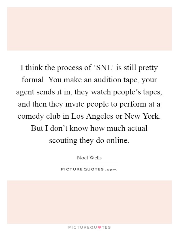 I think the process of ‘SNL' is still pretty formal. You make an audition tape, your agent sends it in, they watch people's tapes, and then they invite people to perform at a comedy club in Los Angeles or New York. But I don't know how much actual scouting they do online. Picture Quote #1