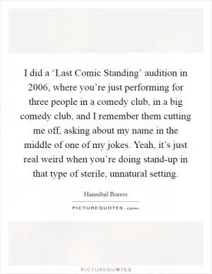 I did a ‘Last Comic Standing’ audition in 2006, where you’re just performing for three people in a comedy club, in a big comedy club, and I remember them cutting me off, asking about my name in the middle of one of my jokes. Yeah, it’s just real weird when you’re doing stand-up in that type of sterile, unnatural setting Picture Quote #1