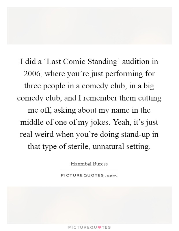 I did a ‘Last Comic Standing' audition in 2006, where you're just performing for three people in a comedy club, in a big comedy club, and I remember them cutting me off, asking about my name in the middle of one of my jokes. Yeah, it's just real weird when you're doing stand-up in that type of sterile, unnatural setting. Picture Quote #1