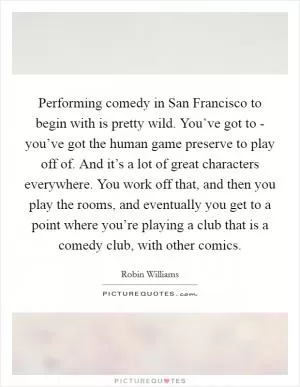 Performing comedy in San Francisco to begin with is pretty wild. You’ve got to - you’ve got the human game preserve to play off of. And it’s a lot of great characters everywhere. You work off that, and then you play the rooms, and eventually you get to a point where you’re playing a club that is a comedy club, with other comics Picture Quote #1
