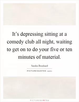 It’s depressing sitting at a comedy club all night, waiting to get on to do your five or ten minutes of material Picture Quote #1