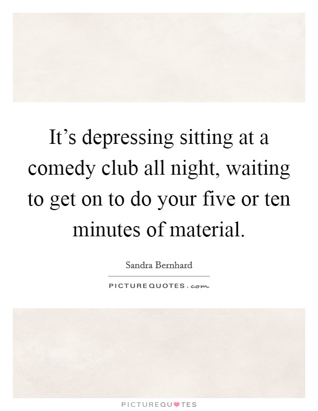 It's depressing sitting at a comedy club all night, waiting to get on to do your five or ten minutes of material. Picture Quote #1