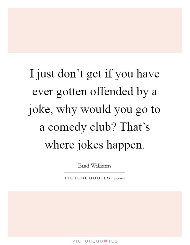 I just don't get if you have ever gotten offended by a joke, why would you go to a comedy club? That's where jokes happen. Picture Quote #1