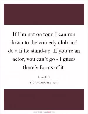 If I’m not on tour, I can run down to the comedy club and do a little stand-up. If you’re an actor, you can’t go - I guess there’s forms of it Picture Quote #1