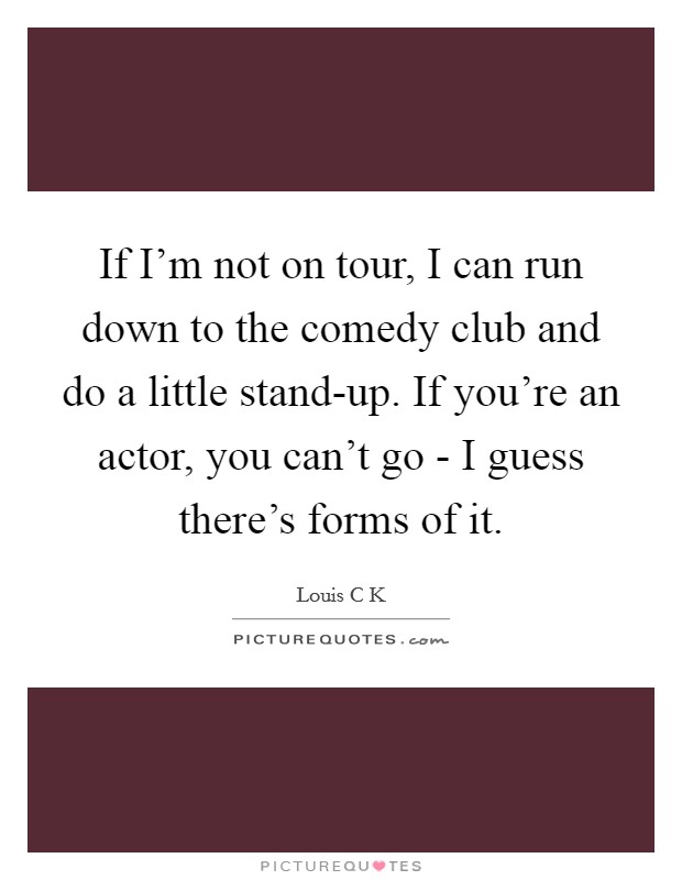 If I'm not on tour, I can run down to the comedy club and do a little stand-up. If you're an actor, you can't go - I guess there's forms of it. Picture Quote #1