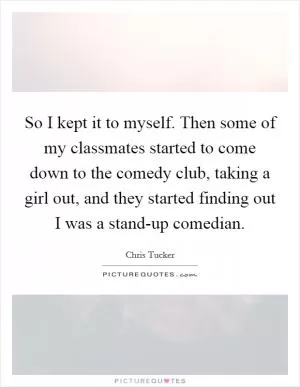 So I kept it to myself. Then some of my classmates started to come down to the comedy club, taking a girl out, and they started finding out I was a stand-up comedian Picture Quote #1