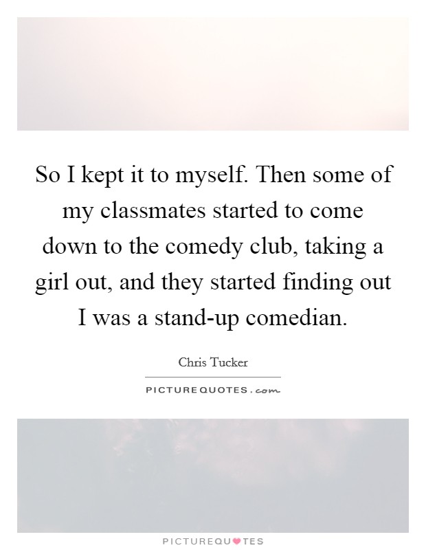 So I kept it to myself. Then some of my classmates started to come down to the comedy club, taking a girl out, and they started finding out I was a stand-up comedian. Picture Quote #1