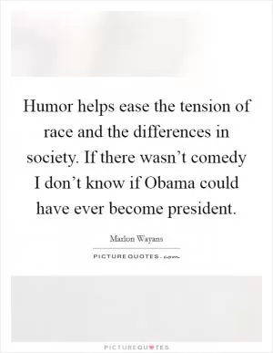 Humor helps ease the tension of race and the differences in society. If there wasn’t comedy I don’t know if Obama could have ever become president Picture Quote #1