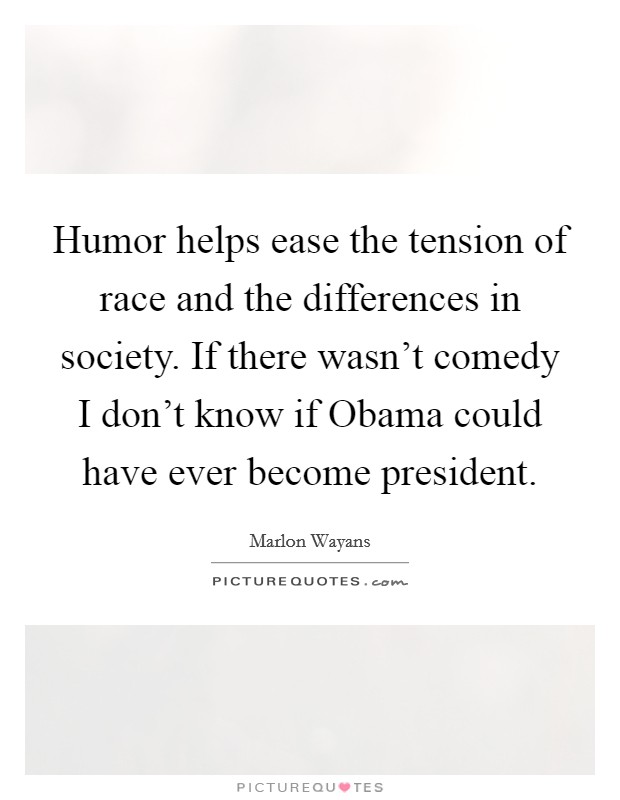 Humor helps ease the tension of race and the differences in society. If there wasn't comedy I don't know if Obama could have ever become president. Picture Quote #1