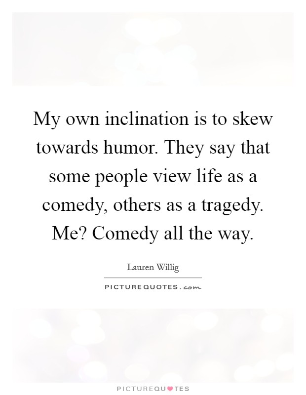My own inclination is to skew towards humor. They say that some people view life as a comedy, others as a tragedy. Me? Comedy all the way. Picture Quote #1