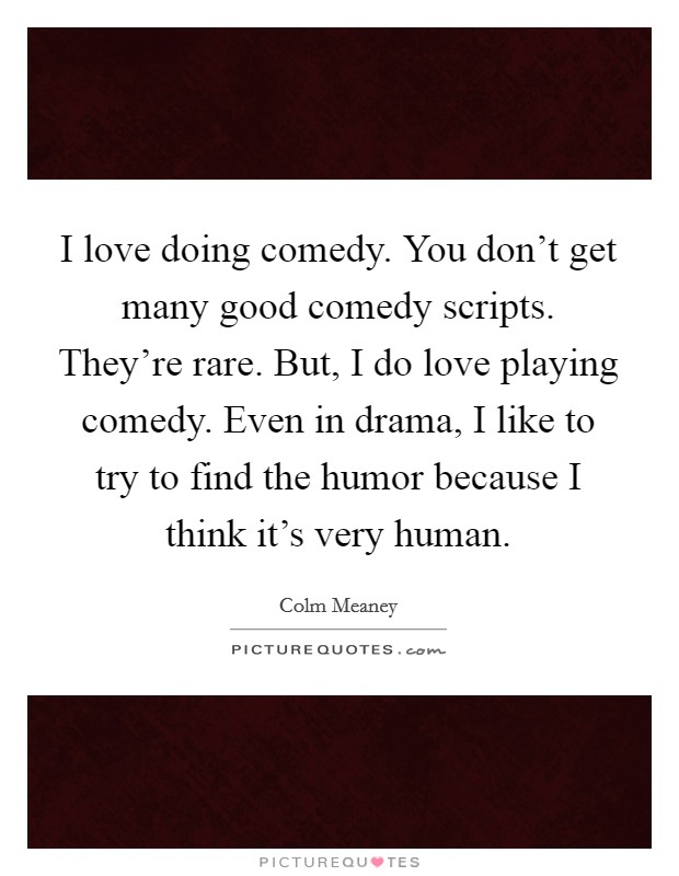 I love doing comedy. You don't get many good comedy scripts. They're rare. But, I do love playing comedy. Even in drama, I like to try to find the humor because I think it's very human. Picture Quote #1