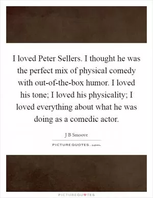 I loved Peter Sellers. I thought he was the perfect mix of physical comedy with out-of-the-box humor. I loved his tone; I loved his physicality; I loved everything about what he was doing as a comedic actor Picture Quote #1