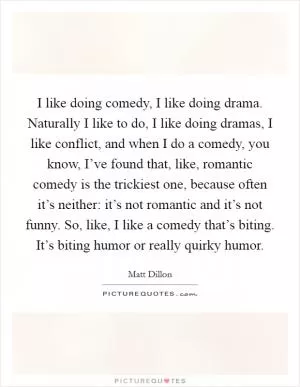 I like doing comedy, I like doing drama. Naturally I like to do, I like doing dramas, I like conflict, and when I do a comedy, you know, I’ve found that, like, romantic comedy is the trickiest one, because often it’s neither: it’s not romantic and it’s not funny. So, like, I like a comedy that’s biting. It’s biting humor or really quirky humor Picture Quote #1