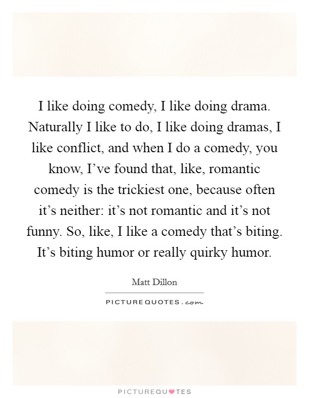 I like doing comedy, I like doing drama. Naturally I like to do, I like doing dramas, I like conflict, and when I do a comedy, you know, I've found that, like, romantic comedy is the trickiest one, because often it's neither: it's not romantic and it's not funny. So, like, I like a comedy that's biting. It's biting humor or really quirky humor. Picture Quote #1