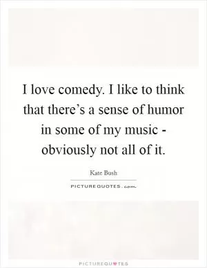 I love comedy. I like to think that there’s a sense of humor in some of my music - obviously not all of it Picture Quote #1