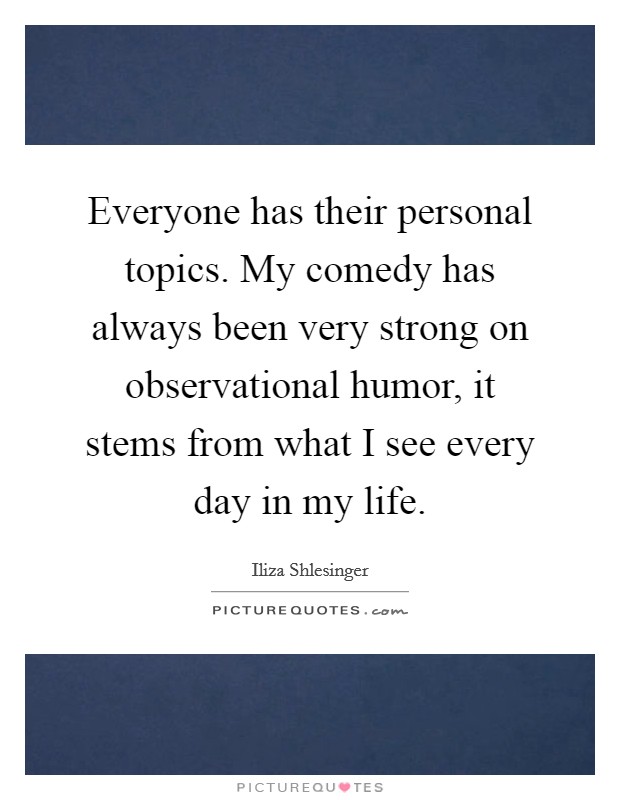 Everyone has their personal topics. My comedy has always been very strong on observational humor, it stems from what I see every day in my life. Picture Quote #1