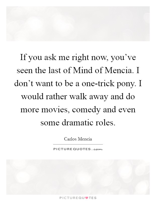 If you ask me right now, you've seen the last of Mind of Mencia. I don't want to be a one-trick pony. I would rather walk away and do more movies, comedy and even some dramatic roles. Picture Quote #1