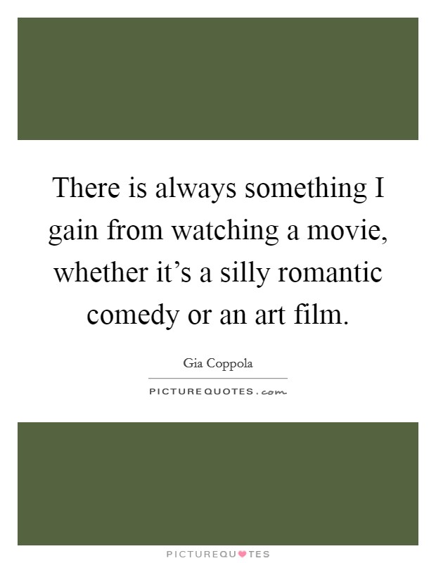 There is always something I gain from watching a movie, whether it's a silly romantic comedy or an art film. Picture Quote #1