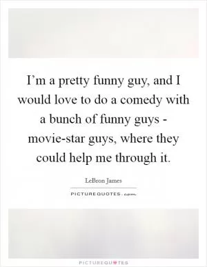 I’m a pretty funny guy, and I would love to do a comedy with a bunch of funny guys - movie-star guys, where they could help me through it Picture Quote #1