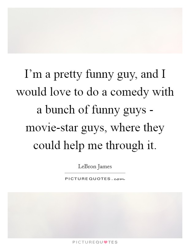I'm a pretty funny guy, and I would love to do a comedy with a bunch of funny guys - movie-star guys, where they could help me through it. Picture Quote #1