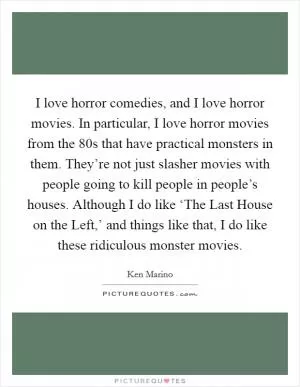 I love horror comedies, and I love horror movies. In particular, I love horror movies from the  80s that have practical monsters in them. They’re not just slasher movies with people going to kill people in people’s houses. Although I do like ‘The Last House on the Left,’ and things like that, I do like these ridiculous monster movies Picture Quote #1