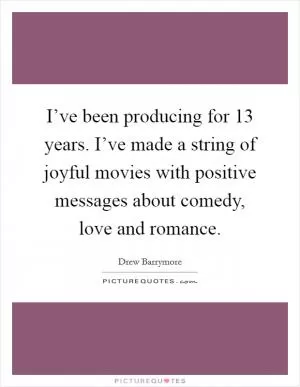 I’ve been producing for 13 years. I’ve made a string of joyful movies with positive messages about comedy, love and romance Picture Quote #1
